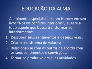 EDUCACÃO DA ALMA
A eminente especialista Karen Horney em seu
livro “Nossos conflitos interiores”, sugere a
todo aquele que busca transformar-se
interiormente:
1. Descobrir seus sentimentos e desejos reais;
2. Criar o seu sistema de valores;
3. Relacionar-se com os outros de acordo com
os seus sentimentos e convicções;
4. Tornar-se produtivo em suas atividades.
 