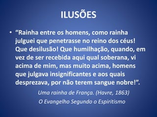 ILUSÕES
• “Rainha entre os homens, como rainha
julguei que penetrasse no reino dos céus!
Que desilusão! Que humilhação, quando, em
vez de ser recebida aqui qual soberana, vi
acima de mim, mas muito acima, homens
que julgava insignificantes e aos quais
desprezava, por não terem sangue nobre!”.
Uma rainha de França. (Havre, 1863)
O Evangelho Segundo o Espiritismo
 