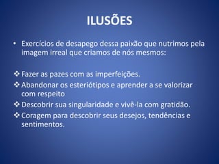 ILUSÕES
• Exercícios de desapego dessa paixão que nutrimos pela
imagem irreal que criamos de nós mesmos:
Fazer as pazes com as imperfeições.
Abandonar os esteriótipos e aprender a se valorizar
com respeito
Descobrir sua singularidade e vivê-la com gratidão.
Coragem para descobrir seus desejos, tendências e
sentimentos.
 