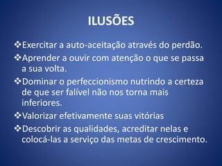 ILUSÕES
Exercitar a auto-aceitação através do perdão.
Aprender a ouvir com atenção o que se passa
a sua volta.
Dominar o perfeccionismo nutrindo a certeza
de que ser falível não nos torna mais
inferiores.
Valorizar efetivamente suas vitórias
Descobrir as qualidades, acreditar nelas e
colocá-las a serviço das metas de crescimento.
 