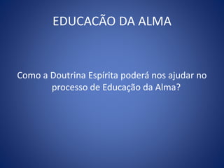 EDUCACÃO DA ALMA
Como a Doutrina Espírita poderá nos ajudar no
processo de Educação da Alma?
 