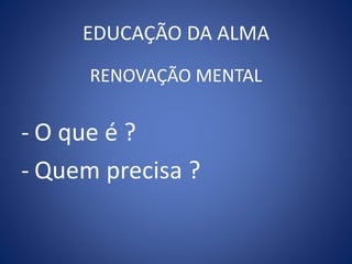 EDUCAÇÃO DA ALMA
RENOVAÇÃO MENTAL
- O que é ?
- Quem precisa ?
 