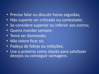 • Precise falar ou discutir horas seguidas;
• Não suporte ser criticado ou contestado;
• Se considere superior ou inferior aos outros;
• Queira mandar sempre;
• Tema ser dominado;
• Não tolere ficar só;
• Padeça de fobias ou inibições;
• Use o próximo como objeto para satisfazer
desejos ou conseguir vantagens.
 