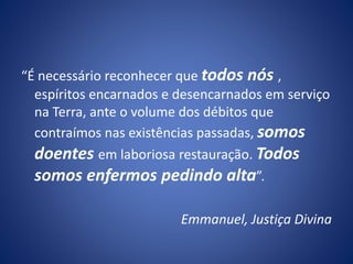 “É necessário reconhecer que todos nós ,
espíritos encarnados e desencarnados em serviço
na Terra, ante o volume dos débitos que
contraímos nas existências passadas, somos
doentes em laboriosa restauração. Todos
somos enfermos pedindo alta”.
Emmanuel, Justiça Divina
 