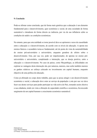 11




9. Conclusão


Pode-se afirmar como conclusão, que de forma mais genérica que a educação é um elemento
fundamental para o desenvolvimento, quer económico e social, de uma sociedade de forma
sustentável e duradoura de forma directa ou indirecta, por via da sua influência sobre as
condições de saúde e as condições económicas.


No entanto, para que esta realidade se torne possível deve-se aprimorar o nexo de causalidade
entre a educação e o desenvolvimento, de acordo com os níveis de educação. A aposta nos
ensinos básicos e secundário torna-se fundamental, até do ponto de vista da sustentabilidade
do ensino pré-universitário e universitário, enquanto geradora de efeitos sobre o
desenvolvimento. Este, por sua vez, pode ser impulsionador, de apostas no ensino pré-
universitário e universitário, completando a interacção, que se deseja positiva, entre a
educação e o desenvolvimento. No caso de países, como Moçambique, as dificuldades em
explorar as vantagens desta interacção são, por natureza, maiores, mas serão também maiores
os ganhos relativos ao esforço colocado no investimento em capital humano, enquanto
objectivo de uma política de educação.

Como já afirmado no corpo deste trabalho, para que se possa atingir o um desenvolvimento
económico e social, a educação deve estar ao serviço da população e esta por sua vez deve
fazer uso destes serviços para poder participar na vida activa do País, tornando assim efectiva
a sua cidadania, tendo em vista a obtenção de capacidade cientifica e económica, favorecendo
surgimento de um capital humano e crescimento económico sustentável.




Elaborado por
Lúcio Manuel Bapista
UP Niassa - Licenciatura em administração escolar
 