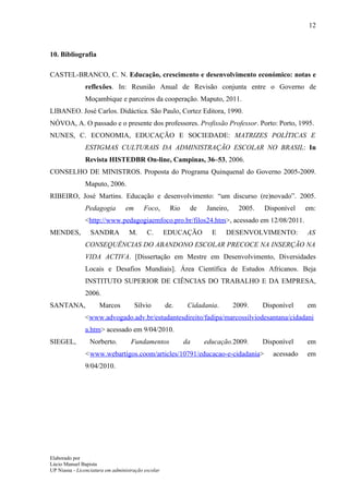 12



10. Bibliografia

CASTEL-BRANCO, C. N. Educação, crescimento e desenvolvimento económico: notas e
               reflexões. In: Reunião Anual de Revisão conjunta entre o Governo de
               Moçambique e parceiros da cooperação. Maputo, 2011.
LIBANEO. José Carlos. Didáctica. São Paulo, Cortez Editora, 1990.
NÓVOA, A. O passado e o presente dos professores. Profissão Professor. Porto: Porto, 1995.
NUNES, C. ECONOMIA, EDUCAÇÃO E SOCIEDADE: MATRIZES POLÍTICAS E
               ESTIGMAS CULTURAIS DA ADMINISTRAÇÃO ESCOLAR NO BRASIL: In
               Revista HISTEDBR On-line, Campinas, 36–53, 2006.
CONSELHO DE MINISTROS. Proposta do Programa Quinquenal do Governo 2005-2009.
               Maputo, 2006.
RIBEIRO, José Martins. Educação e desenvolvimento: “um discurso (re)novado”. 2005.
               Pedagogia         em      Foco,       Rio    de    Janeiro,    2005.   Disponível    em:
               <http://www.pedagogiaemfoco.pro.br/filos24.htm>, acessado em 12/08/2011.
MENDES,           SANDRA           M.      C.       EDUCAÇÃO       E     DESENVOLVIMENTO:           AS
               CONSEQUÊNCIAS DO ABANDONO ESCOLAR PRECOCE NA INSERÇÃO NA
               VIDA ACTIVA. [Dissertação em Mestre em Desenvolvimento, Diversidades
               Locais e Desafios Mundiais]. Área Científica de Estudos Africanos. Beja
               INSTITUTO SUPERIOR DE CIÊNCIAS DO TRABALHO E DA EMPRESA,
               2006.
SANTANA,              Marcos          Sílvio        de.     Cidadania.       2009.    Disponível    em
               <www.advogado.adv.br/estudantesdireito/fadipa/marcossilviodesantana/cidadani
               a.htm> acessado em 9/04/2010.
SIEGEL,          Norberto.          Fundamentos            da    educação.2009.       Disponível    em
               <www.webartigos.coom/articles/10791/educacao-e-cidadania>                 acessado   em
               9/04/2010.




Elaborado por
Lúcio Manuel Bapista
UP Niassa - Licenciatura em administração escolar
 