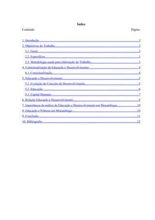 Índice
Conteúdo                                                                                                                           Página


1. Introdução...............................................................................................................................3
2. Objectivos do Trabalho...........................................................................................................3
   2.1. Geral.................................................................................................................................3
   2.2. Específicos........................................................................................................................3
   2.3. Metodologia usada para elaboração do Trabalho.............................................................3
4. Contextualização da Educação e Desenvolvimento................................................................4
   4.1. Conceitualização..............................................................................................................4
5. Educação e Desenvolvimento.................................................................................................5
   5.1. Evolução do Conceito de Desenvolvimento....................................................................5
   5.2. Educação .........................................................................................................................6
   5.3. Capital Humano................................................................................................................7
6. Relação Educação e Desenvolvimento...................................................................................8
7. Importância da análise da Educação e Desenvolvimento em Moçambique.........................10
8. Educação e Pobreza em Moçambique..................................................................................10
9. Conclusão..............................................................................................................................11
10. Bibliografia.........................................................................................................................12
 