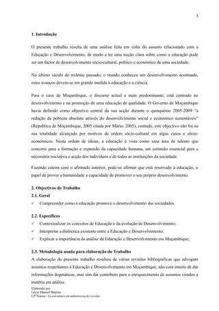 3



1. Introdução

O presente trabalho resulta de uma análise feita em volta do assunto relacionado com a
Educação e Desenvolvimento, de modo a ter uma noção clara sobre como a educação pode
ser um factor de desenvolvimento sócio-cultural, político e económico de uma sociedade.

No último século do milénio passado, o mundo conheceu um desenvolvimento acentuado,
estes avanços devem-se em grande medida à educação e a ciência.

Para o caso de Moçambique, o discurso actual e mais predominante, está centrado no
desenvolvimento e na promoção de uma educação de qualidade. O Governo de Moçambique
havia definido como objectivo central da sua acção durante o quinquénio 2005-2009 “a
redução da pobreza absoluta através do desenvolvimento social e económico sustentáveis”
(Republica de Moçambique, 2005 citada por Mário, 2005), contudo, este objectivo não foi na
sua totalidade alcançado por motivos de ordem sócio-cultural em algus casos e sócio-
económicos. Nesta ordem de ideias, a educação é vista como uma área de talento que
concorre para a formação e expansão da capacidade humana, um estímulo essencial para a
necessária iniciativa e acção dos indivíduos e de todas as instituições da sociedade.

Fazendo esteira com o afirmado anterior, pode-se afirmar que está reservado à educação, o
papel de prover a humanidade a capacidade de promover o seu próprio desenvolvimento.

2. Objectivos do Trabalho
2.1. Geral
    Compreender como a educação promove o desenvolvimento das sociedades.

2.2. Específicos
    Contextualizar os conceitos de Educação e da evolução de Desenvolvimento;
    Interpretar a dialéctica existente entre a Educação e Desenvolvimento;
    Explicar a importância da análise da Educação e Desenvolvimento em Moçambique;

2.3. Metodologia usada para elaboração do Trabalho
A elaboração do presente trabalho resultou de várias revisões bibliográficas que advogam
assuntos respeitantes à Educação e Desenvolvimento em Moçambique, não com intuito de dar
informações dogmáticas, mas sim dar contributo para o enriquecimento de assuntos virados a
matéria em análise.
Elaborado por
Lúcio Manuel Bapista
UP Niassa - Licenciatura em administração escolar
 