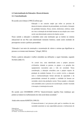 4



4. Contextualização da Educação e Desenvolvimento
4.1. Conceitualização

De acordo com Libaneo (1990:22) afirma que:
                                     Educação é um conceito amplo que refere ao processo de
                                     desenvolvimento onilateral da personalidade, envolvendo a formação
                                     de qualidades humanas, físicas, morais, intelectuais, estéticas, tendo
                                     em vista a orientação da atividade humana na sua relação com o meio
                                     social, num determinado contexto de relações sociais.
Nesse sentido a educação é entendida como uma instituição que se institui no sistema
educacional de um País num determinado momento histórico, sendo assim resultado de
pressupostos sociais e políticos pretendidos.


“Educação é um meio de construção e reconstrução de valores e normas que dignificam as
pessoas e as tornam mais humanas.” (Siegel, 2005:6)


Porém a palavra educação é melhor entendida nas definições a seguir ilustradas, segundo
NUNES (2006:37):
                                     No sentido lato, seria identificada como o próprio processo
                                     civilizatório, dotando as pessoas, os grupos e as gerações dos
                                     equipamentos necessários para a vida em sociedade. Nessa
                                     consideração, a educação coincidiria com o próprio trajecto de
                                     produção da condição humana. Já no sentido restrito, a educação
                                     seria a institucionalização formal derivada da capacidade e da
                                     potencialidade estrutural de produzir a realidade do homem em
                                     sociedade, através das produções sociais. Nessa acepção, a educação
                                     seria entendida como o processo de escolarização, estando vinculada
                                     à invenção e à instituição da escola.


De acordo com CHAMBERS (1997:6) “desenvolvimento significa boas mudanças que
podem-se traduzir no melhoramento da vida social duma sociedade.”


Ainda sobre mesmo KORTEN (1998:55)
                                     O desenvolvimento é um processo pelo qual os membros de uma
                                     sociedade aumentam as suas capacidades pessoais e institucionais de
Elaborado por
Lúcio Manuel Bapista
UP Niassa - Licenciatura em administração escolar
 