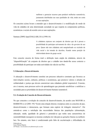 5



                                     melhorar e gerenciar recursos para produzir melhorias sustentáveis,
                                     justamente distribuídas nas suas qualidades de vida, tendo em conta
                                     as suas aspirações.
Os conceitos acima levam a entender que o desenvolvimento é a modificação do modo de
vida de cidadãos de uma determinada sociedade no que respeita às componentes políticas,
económicas e sociais de acordo com as suas aspirações.


Santana (2009) Apud DALLARI, D.A.(1998:14)

                                     A cidadania expressa um conjunto de direitos que dá à pessoa a
                                     possibilidade de participar activamente da vida e do governo de seu
                                     povo. Quem não tem cidadania está marginalizado ou excluído da
                                     vida social e da tomada de decisões, ficando numa posição de
                                     inferioridade dentro do grupo social.

Este conceito encerra de forma total a definição mais ampla da cidadania, através da
“disponibilização” do conjunto de direitos que o cidadão tem dando-lhe nesse contexto a
possibilidade de participar em todas actividades da vida do seu País.


5. Educação e Desenvolvimento

A educação e desenvolvimento constitui um processo educativo constante que favorece as
inter-relações sociais, culturais, políticas e económicas, que promove valores e atitudes de
solidariedade e justiça que devem caracterizar uma cidadania global responsável. Consiste,
em si mesma, num processo activo de aprendizagem que pretende sensibilizar e mobilizar a
sociedade para as prioridades do desenvolvimento humano sustentável.

5.1. Evolução do Conceito de Desenvolvimento

No que concerne a evolução do conceito de desenvolvimento, de acordo com MAYOR in
BARRETO et al (2001: 95) “Existe uma relação directa e recíproca entre os conceitos de paz,
desenvolvimento e democracia, que formam uma espécie de triângulo interactivo”. Ele
entende-se como a satisfação das necessidades básicas das populações (alimentação,
educação, saúde, igualdade de género) e pretende-se que tenha uma característica de
sustentabilidade (assegurar as mesmas condições de vida para as gerações futuras ou melhorá-
las). No entanto, este facto é condicionado pela falta de escolarização e dificuldades de
Elaborado por
Lúcio Manuel Bapista
UP Niassa - Licenciatura em administração escolar
 