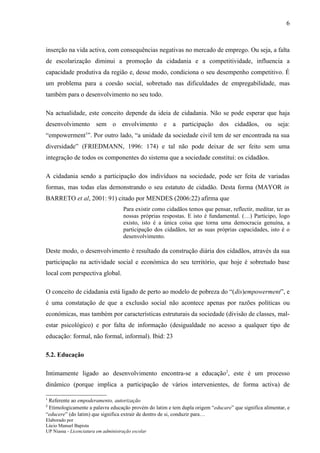 6



inserção na vida activa, com consequências negativas no mercado de emprego. Ou seja, a falta
de escolarização diminui a promoção da cidadania e a competitividade, influencia a
capacidade produtiva da região e, desse modo, condiciona o seu desempenho competitivo. É
um problema para a coesão social, sobretudo nas dificuldades de empregabilidade, mas
também para o desenvolvimento no seu todo.

Na actualidade, este conceito depende da ideia de cidadania. Não se pode esperar que haja
desenvolvimento sem o envolvimento e a participação dos cidadãos, ou seja:
“empowerment1”. Por outro lado, “a unidade da sociedade civil tem de ser encontrada na sua
diversidade” (FRIEDMANN, 1996: 174) e tal não pode deixar de ser feito sem uma
integração de todos os componentes do sistema que a sociedade constitui: os cidadãos.

A cidadania sendo a participação dos indivíduos na sociedade, pode ser feita de variadas
formas, mas todas elas demonstrando o seu estatuto de cidadão. Desta forma (MAYOR in
BARRETO et al, 2001: 91) citado por MENDES (2006:22) afirma que
                                     Para existir como cidadãos temos que pensar, reflectir, meditar, ter as
                                     nossas próprias respostas. E isto é fundamental. (…) Participo, logo
                                     existo, isto é a única coisa que torna uma democracia genuína, a
                                     participação dos cidadãos, ter as suas próprias capacidades, isto é o
                                     desenvolvimento.

Deste modo, o desenvolvimento é resultado da construção diária dos cidadãos, através da sua
participação na actividade social e económica do seu território, que hoje é sobretudo base
local com perspectiva global.

O conceito de cidadania está ligado de perto ao modelo de pobreza do “(dis)empowerment”, e
é uma constatação de que a exclusão social não acontece apenas por razões políticas ou
económicas, mas também por características estruturais da sociedade (divisão de classes, mal-
estar psicológico) e por falta de informação (desigualdade no acesso a qualquer tipo de
educação: formal, não formal, informal). Ibid: 23

5.2. Educação

Intimamente ligado ao desenvolvimento encontra-se a educação2, este é um processo
dinâmico (porque implica a participação de vários intervenientes, de forma activa) de

1
 Referente ao empoderamento, autorização
2
 Etimologicamente a palavra educação provém do latim e tem dupla origem “educare” que significa alimentar, e
“educere” (do latim) que significa extrair de dentro de si, conduzir para…
Elaborado por
Lúcio Manuel Bapista
UP Niassa - Licenciatura em administração escolar
 