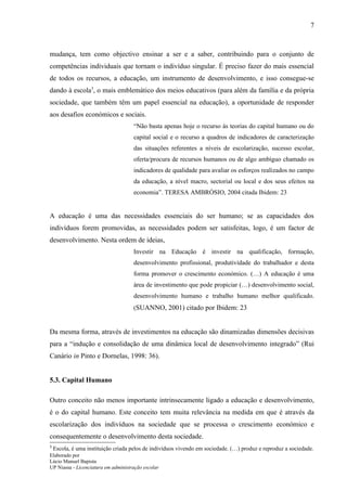 7



mudança, tem como objectivo ensinar a ser e a saber, contribuindo para o conjunto de
competências individuais que tornam o indivíduo singular. É preciso fazer do mais essencial
de todos os recursos, a educação, um instrumento de desenvolvimento, e isso consegue-se
dando à escola3, o mais emblemático dos meios educativos (para além da família e da própria
sociedade, que também têm um papel essencial na educação), a oportunidade de responder
aos desafios económicos e sociais.
                                     “Não basta apenas hoje o recurso às teorias do capital humano ou do
                                     capital social e o recurso a quadros de indicadores de caracterização
                                     das situações referentes a níveis de escolarização, sucesso escolar,
                                     oferta/procura de recursos humanos ou de algo ambíguo chamado os
                                     indicadores de qualidade para avaliar os esforços realizados no campo
                                     da educação, a nível macro, sectorial ou local e dos seus efeitos na
                                     economia”. TERESA AMBRÓSIO, 2004 citada Ibidem: 23


A educação é uma das necessidades essenciais do ser humano; se as capacidades dos
indivíduos forem promovidas, as necessidades podem ser satisfeitas, logo, é um factor de
desenvolvimento. Nesta ordem de ideias,
                                     Investir na Educação é investir na qualificação, formação,
                                     desenvolvimento profissional, produtividade do trabalhador e desta
                                     forma promover o crescimento económico. (…) A educação é uma
                                     área de investimento que pode propiciar (…) desenvolvimento social,
                                     desenvolvimento humano e trabalho humano melhor qualificado.
                                     (SUANNO, 2001) citado por Ibidem: 23


Da mesma forma, através de investimentos na educação são dinamizadas dimensões decisivas
para a “indução e consolidação de uma dinâmica local de desenvolvimento integrado” (Rui
Canário in Pinto e Dornelas, 1998: 36).


5.3. Capital Humano

Outro conceito não menos importante intrinsecamente ligado a educação e desenvolvimento,
é o do capital humano. Este conceito tem muita relevância na medida em que é através da
escolarização dos indivíduos na sociedade que se processa o crescimento económico e
consequentemente o desenvolvimento desta sociedade.
3
    Escola, é uma instituição criada pelos de indivíduos vivendo em sociedade. (…) produz e reproduz a sociedade.
Elaborado por
Lúcio Manuel Bapista
UP Niassa - Licenciatura em administração escolar
 