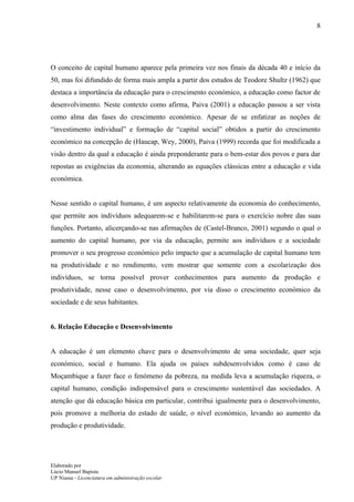 8




O conceito de capital humano aparece pela primeira vez nos finais da década 40 e início da
50, mas foi difundido de forma mais ampla a partir dos estudos de Teodore Shultz (1962) que
destaca a importância da educação para o crescimento económico, a educação como factor de
desenvolvimento. Neste contexto como afirma, Paiva (2001) a educação passou a ser vista
como alma das fases do crescimento económico. Apesar de se enfatizar as noções de
“investimento individual” e formação de “capital social” obtidos a partir do crescimento
económico na concepção de (Haucap, Wey, 2000), Paiva (1999) recorda que foi modificada a
visão dentro da qual a educação é ainda preponderante para o bem-estar dos povos e para dar
repostas as exigências da economia, alterando as equações clássicas entre a educação e vida
económica.


Nesse sentido o capital humano, é um aspecto relativamente da economia do conhecimento,
que permite aos indivíduos adequarem-se e habilitarem-se para o exercício nobre das suas
funções. Portanto, alicerçando-se nas afirmações de (Castel-Branco, 2001) segundo o qual o
aumento do capital humano, por via da educação, permite aos indivíduos e a sociedade
promover o seu progresso económico pelo impacto que a acumulação de capital humano tem
na produtividade e no rendimento, vem mostrar que somente com a escolarização dos
indivíduos, se torna possível prover conhecimentos para aumento da produção e
produtividade, nesse caso o desenvolvimento, por via disso o crescimento económico da
sociedade e de seus habitantes.


6. Relação Educação e Desenvolvimento


A educação é um elemento chave para o desenvolvimento de uma sociedade, quer seja
económico, social e humano. Ela ajuda os países subdesenvolvidos como é caso de
Moçambique a fazer face o fenómeno da pobreza, na medida leva a acumulação riqueza, o
capital humano, condição indispensável para o crescimento sustentável das sociedades. A
atenção que dá educação básica em particular, contribui igualmente para o desenvolvimento,
pois promove a melhoria do estado de saúde, o nível económico, levando ao aumento da
produção e produtividade.




Elaborado por
Lúcio Manuel Bapista
UP Niassa - Licenciatura em administração escolar
 