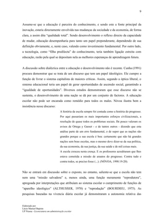 9



Assume-se que a educação é parceira do conhecimento, e sendo este a fonte principal da
inovação, estaria directamente envolvida nas mudanças da sociedade e da economia, de forma
clara, a assim dita “qualidade total”. Sendo desenvolvimento o reflexo directo da capacidade
de mudar, educação desempenharia para tanto um papel preponderante, dependendo de sua
definição obviamente, e, neste caso, valendo como investimento fundamental. Por outro lado,
a tecnologia, como “filha predilecta” do conhecimento, teria também ligação estreita com
educação, razão pela qual se depositam nela as melhores esperanças de aprendizagem futura.


A discussão sobre dialéctica entre a educação e desenvolvimento não é recente. Cunha (1991)
procura demonstrar que se trata de um discurso que tem um papel ideológico. Ele cumpre a
função de livrar o sistema capitalista de maiores críticas. Assim, segundo a óptica liberal, o
sistema educacional teria um papel de gerar oportunidades de ascensão social, garantindo a
“igualdade de oportunidades”. Diversos estudos demonstraram que esse discurso não se
sustenta, o desenvolvimento de uma nação se dá por um conjunto de factores. A educação
escolar não pode ser encarada como remédio para todos os males. Nóvoa ilustra bem a
insistência nesse discurso:
                                     A história da escola sempre foi contada como a história do progresso.
                                     Por aqui passariam os mais importantes esforços civilizacionais, a
                                     resolução de quase todos os problemas sociais. De pouco valeram os
                                     avisos de Ortega y Gasset - e de tantos outros - dizendo que esta
                                     análise parte de um erro fundamental, o de supor que as nações são
                                     grandes porque a sua escola é boa: certamente que não há grandes
                                     nações sem boas escolas, mas o mesmo deve dizer-se da sua política,
                                     da sua economia, da sua justiça, da sua saúde e de mil coisas mais.
                                     A escola cresceu nesta crença. E os professores acreditaram que lhes
                                     estava cometida a missão de arautos do progresso. Contra tudo e
                                     contra todos, se preciso fosse (...). (NÓVOA, 1998:19-20).


Não se entrará em discussão sobre o exposto, no entanto, saliente-se que a escola não tem
nem uma “missão salvadora” e, menos ainda, uma função meramente “reprodutora”,
apregoada por interpretações que atribuíam ao sistema escolar o cumprimento de funções de
“aparelho ideológico” (ALTHUSSER, 1970) e “reprodução” (BOURDIEU, 1975). As
pesquisas baseadas na vivencia diária escolar já demonstraram a autonomia relativa das


Elaborado por
Lúcio Manuel Bapista
UP Niassa - Licenciatura em administração escolar
 