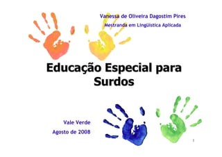 Vanessa de Oliveira Dagostim Pires
                   Mestranda em Lingüística Aplicada




Educação Especial para
       Surdos


     Vale Verde
 Agosto de 2008
                                                       1
 