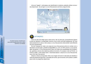 Uma vez “logado”, você passa a ser identiﬁcado no sistema, podendo utilizar os recur-
                                                                                      sos disponíveis. Ao se logar no Linux Educacional você terá a seguinte tela:




                                                                                              [ATENÇÃO]
Introdução à Educação Digital




                                                                                         Caso sua tela não esteja igual a esta acima, não se preocupe, provavelmente alguém
                                       Em qualquer dos casos, é importante que se
                                                                                      já deve ter alterado a conﬁguração inicial do micro onde você está trabalhando. Se você
                                informe sobre as questões técnicas sobre o sistema
                                                    operacional e a sua instalação.
                                                                                      está acessando em casa ou não possui o Linux Educacional a tela também será diferente
                                                                                      da acima apresentada.
                                                                                         Se tiver interesse em obter uma cópia do Linux Educacional, entre em contato com a
                                                                                      Secretaria de Educação a Distância (Seed/MEC) ou com um NTE próximo a sua escola.
                                                                                      Além de gratuito, o Linux Educacional foi feito com base nas necessidades dos professo-
                                                                                      res, gestores e alunos dos sistemas públicos de ensino. Ou acesse o site do Proinfo, no
                                                                                      Portal do MEC, onde poderá fazer o download (baixar o arquivo) do Linux Educacional.
                                                                                      Use o link http://mec.gov.br/
                                                                                         Observe a tela do computador. Note uma imagem de fundo na tela (área de trabalho) e
                                                                                      sobre ela pequenas ﬁgurinhas, chamadas de ícones, que funcionam como botão ou atalho
                                                                                      para iniciar os programas disponíveis.
    10
 
