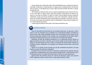 Os provedores de e-mail Gmail e Yahoo são possibilidades para a criação de grupos de
                                discussão. Geralmente é disponibilizado um espaço para compartilhamento de arquivos
                                para os grupos, no site gerado para o grupo. Alguns serviços também permitem a criação
                                de salas de chat.
                                    Normalmente as listas permitem que os usuários cadastrados enviem arquivos em ane-
                                xo ao e-mail. Mas, em alguns casos, pode haver bloqueio, dependendo do tamanho do
                                arquivo ou se esse for suspeito. Em geral, em listas, envia-se apenas arquivos realmente
                                necessários, sendo que anexos divertidos ou não muito importantes, naquele momento,
                                devem ser enviados diretamente para os destinatários que desejam o tal anexo. Isso auxi-
                                lia e evita que as caixas de entrada de todos os cadastrados no grupo ﬁquem lotadas com
                                um número grande de arquivos.
                                    Localize algumas listas de discussão: http://listas.softwarelivre.org/


                                       [SAIBA MAIS]

                                   Listas de discussão são ferramentas de comunicação assíncronas, ou seja, para o recebi-
                                mento e envio de mensagens não é necessário que os participantes estejam conectados ao
                                mesmo tempo. Mas, essas possibilitam também uma comunicação síncrona através da fer-
                                ramenta de bate-papo existente na lista, exigindo que os participantes da discussão estejam
                                conectados simultaneamente para que o processo de comunicação seja efetuado.
Introdução à Educação Digital




                                   Geralmente as listas são temáticas prendendo-se a um deteminado assunto deﬁnido na
                                página de abertura da mesma. Assuntos que não dizem respeito aquela temática podem ser
                                aceitas ou não pela pessoa que criou a mesma. Um Gerente de Lista é também chamado de
                                moderador, porque, antigamente, as mensagens eram liberadas somente após a leitura pelo
                                moderador.
                                   Todavia, há um grande número de listas que não são moderadas pelo gerente, que pode
                                escolher um grupo de ajudantes moderadores.
                                   A tendência é que, para não se tornarem monótonas, as gerências têm permitido assuntos
                                contigenciais, complementares, para que as demais pessoas tenham o entendimento do todo.
                                Principalmente quando a temática esta relacionada ao cotidiano de seus participantes.
                                   Algumas listas não permitem anexos por motivos de segurança. Outras, não permitem
                                HTML, aceitando somente o formato texto, e outras aceitam anexos e HTML.



100
 