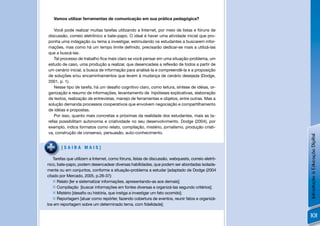 Vamos utilizar ferramentas de comunicação em sua prática pedagógica?

   Você pode realizar muitas tarefas utilizando a Internet, por meio de listas e fóruns de
discussão, correio eletrônico e bate-papo. O ideal é haver uma atividade inicial que pro-
ponha uma indagação ou tema a investigar, estimulando os estudantes a buscarem infor-
mações, mas como há um tempo limite deﬁnido, precisarão dedicar-se mais a utilizá-las
que a buscá-las.
   Tal processo de trabalho ﬁca mais claro se você pensar em uma situação-problema, um
estudo de caso, uma produção a realizar, que desencadeia a reﬂexão de todos a partir de
um cenário inicial, a busca de informação para analisá-la e compreendê-la e a proposição
de soluções e/ou encaminhamentos que levem à mudança de cenário desejada (Dodge,
2001, p. 1).
   Nesse tipo de tarefa, há um desaﬁo cognitivo claro, como leitura, síntese de idéias, or-
ganização e resumo de informações, levantamento de hipóteses explicativas, elaboração
de textos, realização de entrevistas, manejo de ferramentas e objetos, entre outras. Mas a
solução demanda processos cooperativos que envolvem negociação e compartilhamento
de idéias e propostas.
   Por isso, quanto mais concretas e próximas da realidade dos estudantes, mais as ta-
refas possibilitam autonomia e criatividade no seu desenvolvimento. Dodge (2004), por
exemplo, indica formatos como relato, compilação, mistério, jornalismo, produção criati-
va, construção de consenso, persuasão, auto-conhecimento.




                                                                                                    Introdução à Educação Digital
        [SAIBA MAIS]

    Tarefas que utilizem a Internet, como fóruns, listas de discussão, webquests, correio eletrô-
nico, bate-papo, podem desencadear diversas habilidades, que podem ser abordadas isolada-
mente ou em conjuntos, conforme a situação-problema a estudar [adaptado de Dodge (2004
citado por Mercado, 2005, p.28-37):
     Relato [ler e sistematizar informações, apresentando-as aos demais];
     Compilação [buscar informações em fontes diversas e organizá-las segundo critérios];
     Mistério [desaﬁo ou história, que instiga a investigar um fato ocorrido];
     Reportagem [atuar como repórter, fazendo cobertura de eventos, reunir fatos e organizá-
los em reportagem sobre um determinado tema, com ﬁdelidade];

                                                                                                    101
 