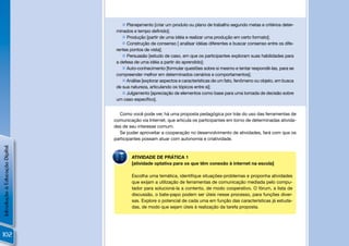  Planejamento [criar um produto ou plano de trabalho segundo metas e critérios deter-
                                 minados e tempo deﬁnido];
                                     Produção [partir de uma idéia e realizar uma produção em certo formato];
                                     Construção de consenso [ analisar idéias diferentes e buscar consenso entre os dife-
                                 rentes pontos de vista];
                                     Persuasão [estudo de caso, em que os participantes exploram suas habilidades para
                                 a defesa de uma idéia a partir do aprendido];
                                     Auto-conhecimento [formular questões sobre si mesmo e tentar respondê-las, para se
                                 compreender melhor em determinados cenários e comportamentos];
                                     Análise [explorar aspectos e características de um fato, fenômeno ou objeto, em busca
                                 de sua natureza, articulando os tópicos entre si];
                                     Julgamento [apreciação de elementos como base para uma tomada de decisão sobre
                                 um caso especíﬁco].


                                  Como você pode ver, há uma proposta pedagógica por trás do uso das ferramentas de
                                comunicação via Internet, que articula os participantes em torno de determinadas ativida-
                                des de seu interesse comum.
                                  Se puder aproveitar a cooperação no desenvolvimento de atividades, fará com que os
                                participantes possam atuar com autonomia e criatividade.
Introdução à Educação Digital




                                        ATIVIDADE DE PRÁTICA 1
                                        [atividade optativa para os que têm conexão à internet na escola]

                                        Escolha uma temática, identiﬁque situações-problemas e proponha atividades
                                        que exijam a utilização de ferramentas de comunicação mediada pelo compu-
                                        tador para solucioná-la a contento, de modo cooperativo. O fórum, a lista de
                                        discussão, o bate-papo podem ser úteis nesse processo, para funções diver-
                                        sas. Explore o potencial de cada uma em função das características já estuda-
                                        das, de modo que sejam úteis à realização da tarefa proposta.




102
 