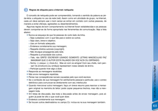 3   Regras de etiqueta para a Internet: netiqueta

  O conceito de netiqueta pode ser compreendido, tomando o sentido da palavra ao pé-
da-letra: a etiqueta no uso da rede (net). Assim como em atividade de grupo, na Internet,
cada um deve sempre usar o bom senso ao entrar em contato com outras pessoas, de
maneira a evitar ofensas, agressões ou desentendimentos.
  Algumas regras de bom comportamento na Internet foram estabelecidas e as pessoas
devem comportar-se de forma apropriada nas ferramentas de comunicação. Veja a lista
abaixo:
   Nunca se esqueça de que há pessoas do outro lado da linha.
      Seja cuidadoso com o que fala para e sobre os outros.

      Seja claro, breve e objetivo.

      Use um formato adequado.

      Enderece corretamente sua mensagem.

      Respeite direitos autorais (copyright).

      Não divulgue propaganda pela rede.

      Respeite a privacidade dos outros.

      Fale, não GRITE! ESCREVER USANDO SOMENTE LETRAS MAIÚSCULAS FAZ

        IMAGINAR QUE O AUTOR ESTÁ FALANDO EM VOZ ALTA OU GRITANDO.
      Sorria :-); pisque ;-); chore &-(. Mas só com os amigos! Com seu chefe, nem pen-

        sar! Os emoticons (ou smileys) representam nosso estado de ânimo.




                                                                                            Introdução à Educação Digital
      Participe quando tiver algo a dizer.

   Responda as mensagens recebidas.
   Não envie mensagens repetidas.
   Pense nas conseqüências sociais causadas pelo que você escreve.
   Se o conteúdo de sua mensagem for estritamente pessoal e particular, use o correio
     eletrônico para comunicar-se diretamente com seu interlocutor.
   Quando mencionar outra mensagem, faça um breve resumo para reavivar a mensa-
     gem original na memória do leitor; pode copiar pequenos trechos, mas não a men-
     sagem toda.
   Em listas de discussão, leia toda a discussão antes de enviar mensagem, pois al-
     guém já pode ter dito o que você quer dizer.
   Enderece corretamente sua mensagem.
   Se houver outros destinatários no campo Cc: inclua-os na sua mensagem também.
                                                                                            103
 