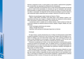 Internet e programas on-line, é muito grande, já que suporta o deslocamento geográﬁco
                                sem comprometer seu desempenho proﬁssional e/ou de estudante.
                                   O desaﬁo é aproveitar as ferramentas tanto no modo off-line [desconectado da Internet]
                                quanto no modo on-line [conectado], no momento em que for necessário, sem provocar
                                descontinuidade no trabalho somente porque se afastou de casa ou da escola onde costu-
                                ma utilizar o computador. Vai depender da infra-estrutura tecnológica a que tem acesso. E
                                vale empreender ações cooperativas para conseguir melhorá-la na escola em que atua.

                                    Objetivos de aprendizagem desta Unidade de Estudo e Prática
                                    • utilizar o editor Writer, do BrOfﬁce, para editar textos, inserir tabelas e gráﬁcos, criar
                                referências das fontes para imagens e citações retiradas de materiais de outros autores,
                                salvar documentos e exportar documentos, como arquivos htm;
                                    • conscientizar sobre o cuidado com os direitos autorais, citando sempre as fontes de
                                onde foram retirados os materiais (trechos de textos, citações, imagens, tabelas, etc.) que
                                utilizamos;
                                    • enviar mensagens eletrônicas com anexos
                                    • utilizar o Google Documents;
                                    • identiﬁcar outros serviços de editoração disponíveis na Internet.

                                   Introdução

                                   Há algum tempo, quando precisávamos de um código de endereçamento postal (CEP)
Introdução à Educação Digital




                                de alguma localidade, tínhamos de ir aos Correios para conseguir esta informação ou con-
                                sultar um catálogo a que nem todos tinham acesso. Hoje, com o advento da Internet e de
                                todas as suas facilidades de comunicação e informação, pesquisar o CEP de uma rua é
                                uma tarefa, entre muitas outras, que pode ser resolvida em poucos cliques.
                                   A Internet é considerada, por muitos, um dos mais importantes e revolucionários aconte-
                                cimentos da história da humanidade. Hoje, um cidadão comum ou uma pequena empresa
                                pode facilmente e a um custo muito baixo não só ter acesso a informações localizadas nos
                                mais distantes pontos do globo, como também criar, gerenciar e distribuir informações em
                                larga escala, em âmbito mundial.
                                   Esta revolução se dá pela incrível sinergia de milhões de pessoas utilizando um meio
                                comum de comunicação e informação, a Internet. Novos conhecimentos, novas tecnolo-
                                gias são criadas e postas à disposição de quem precisa delas em uma velocidade nunca
                                vista. A informação já existente é continuamente trabalhada e aperfeiçoada por pessoas
                                espalhadas por todo o mundo, 24 horas por dia, sete dias por semana.
 114
 
