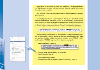 Vamos agora dar um formato ao nosso texto, para tanto é necessário aprender-
                                mos alguns passos como por exemplo, selecionar palavras, negritar texto, mudar
                                fontes, tamanhos, cores etc...

                                   Para modiﬁcar o estilo de uma palavra, letra ou mesmo parágrafo siga os se-
                                guintes passos:

                                   No texto digitado selecione a primeira palavra ProInfo, para tanto basta lembra
                                dos capítulos anteriores, colocando o cursor no inicio da palavra clicando com o
                                botão esquerdo do mouse e mantendo pressionado este botão ao mesmo tempo
                                em que se arrasta o mouse para cobrir toda palavra, ou ainda, posicionando o mou-
                                se no meio da palavra e dando duplo clique sobre a palavra (letra ou parágrafo).




                                   Ocasionalmente ao terminarmos um texto notamos que algumas palavras pode-
                                riam ser modiﬁcadas, o uso dos editores de texto nos permitem realizar esta tarefa
                                sem que seja necessário redigitar todo o texto, para isso vamos TREINAR modiﬁ-
                                cando a palavra PROINFO na primeira linha do primeiro parágrafo.
Introdução à Educação Digital




                                  1. Selecione a Palavra PROINFO




                                  2. clique na opção EDITAR na Barra de Comandos
                                  3. Escolha a opção Recortar

                                  4. No local agora digite ProInfo
                                  5. Repita esta operação só que agora digitado novamente PROINFO




 116
 