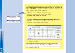 Alguns caracteres são chamados de especiais ou são considerados símbolos
                                como por exemplo o símbolo de @ (arroba) usado em emails etc. Tais símbolos são
                                também CARACTERES, e podem ser inseridos em um texto ou planilha de forma
                                simples. Para tanto realize os seguintes passos:

                                  1. Posicione o Cursor no ﬁnal do primeiro parágrafo
                                  2. Selecione a opção INSERIR na Barra de Comandos
                                  3. Escolha a opção CARACTERE ESPECIAL



                                  4. Escolha a fonte desejada (em nosso exemplo escolhemos Dejavu Sans)
                                  5. Escolha o Subconjunto (no exemplo Formas Numéricas)
                                  6. Escolha o símbolo desejado (no exemplo 2/3 )
Introdução à Educação Digital




                                                                                                              !
                                  7.   Clique no botão OK;




122
 