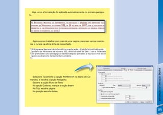 Veja como a formatação foi aplicada automaticamente no primeiro parágra-
fo.




    Agora vamos trabalhar com mais de uma pagina, para isso vamos posicio-
 nar o cursos na ultima linha de nosso texto.




                                                                                 !




                                                                                     Introdução à Educação Digital
  Selecione novamente a opção FORMATAR na Barra de Co-
mandos, e escolha a opção Parágrafo;
  Escolha a opção Fluxo de Texto
  Na opção Quebras, marque a opção Inserir
  No Tipo escolha página
  Na posição escolha Antes




                                                                                     125
 