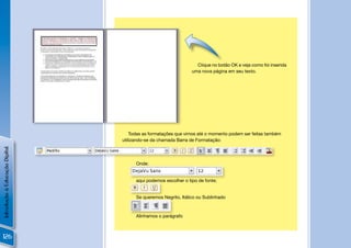 Clique no botão OK e veja como foi inserida
                                                                uma nova página em seu texto.




                                                          !

                                    Todas as formatações que vimos até o momento podem ser feitas também
                                utilizando-se da chamada Barra de Formatação:
Introdução à Educação Digital




                                      Onde:


                                      aqui podemos escolher o tipo de fonte;


                                      Se queremos Negrito, Itálico ou Sublinhado



                                      Alinhamos o parágrafo



126
 