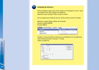 ATIVIDADE DE PRÁTICA 2

                                Vamos prosseguir agora para outras opções de formatação do texto: inserir
                                uma tabela em seu texto e alterar sua aparência.
                                Está pronto para começar? Então, vamos em frente!

                                Na nova página que acabamos de criar, vamos construir juntos uma tabela.

                                Selecione a opção Tabela na Barra de comandos
                                Escolha a opção INSERIR
                                Escolha TABELA




                                                                                                  !

                                Escolha o numero de linhas e colunas que você deseja ter em sua tabela (em
                                nosso exemplo escolha 5 colunas e 11 linhas)
                                Clique no botão OK
Introdução à Educação Digital




                                                                                          !




128
 
