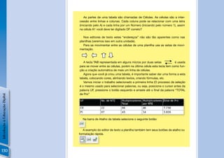 As partes de uma tabela são chamadas de Células. As células são a inter-
                                cessão entre linhas e colunas. Cada coluna pode se relacionar com uma letra
                                (iniciando pelo A) e cada linha por um Número (iniciando pelo número 1), assim
                                na célula A1 você deve ter digitado DF correto?

                                   Nos editores de texto estes “endereços” não são tão aparentes como nas
                                planilhas (veremos isso em outra unidade).
                                   Para se movimentar entre as células de uma planilha use as setas de movi-
                                mentação.



                                   A tecla TAB representada em alguns micros por duas setas !           é usada
                                para se mover entre as células, porém na última célula esta tecla tem como fun-
                                ção a criação automática de mais um linha de células.
                                   Agora que você já criou uma tabela, é importante saber dar uma forma a esta
                                tabela, colocando cores, alinhando textos, criando fórmulas, etc.
                                   Vamos iniciar o trabalho selecionado a primeira linha (O processo de seleção
                                é o mesmo usado para selecionar palavras, ou seja, posicione o cursor antes da
                                palavra UF, pressione o botão esquerdo e arraste até o ﬁnal da palavra “TOTAL
                                de Pro”
Introdução à Educação Digital




                                                                                                             !
                                  Na barra de Atalho da tabela selecione o seguinte botão:


                                   A exemplo do editor de texto a planilha também tem seus botões de atalho ou
                                formatação rápida.




130
 