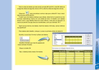 Esta é a área da tabela que esta sendo somada (B2 até B10, onde B2 refere-se
a segunda célula da segunda coluna e B10 a décima célula da segunda coluna).


   Clique em          para concretizar a soma e veja que a célula B11 traz o resul-
tado da soma de B2 até B10.
   É assim que uma tabela endereça suas células, desta forma é possível se criar
formulas matemáticas mesmo em uma tabela de texto. O trabalho com tabelas
lembra muito o jogo Batalha Naval de nossa infância, onde para se descobrir os
navios do parceiro de jogo dava-se coordenadas, como por exemplo “B11”

  Agora que já criamos uma tabela, inserimos dados e fórmulas, vamos melhorar
sua aparência?

  Para realizar este trabalho, coloque o cursos na primeira célula da tabela A!.

  Escolha o ícone Auto Formtar na Barra de Atalhos



                     !




                                                                                          Introdução à Educação Digital
  Escolha o formato que mais lhe agrada (em
nosso exemplo Amarelo)                                                                !

   Clique no botão OK

   Veja a tabela já esta criada e formatada.




                                                                                      !

                                                                                          133
 