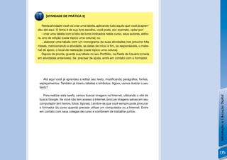 [ATIVIDADE DE PRÁTICA 3]


    Nesta atividade você vai criar uma tabela, aplicando tudo aquilo que você já apren-
deu até aqui. O tema é de sua livre escolha, você pode, por exemplo, optar por:
    - criar uma tabela com a lista de livros indicados neste curso, seus autores, edito-
ra, ano de edição (cada tópico uma coluna); ou
    - elaborar uma tabela com um cronograma de suas atividades nos próximo três
meses, mencionando a atividade, as datas de início e ﬁm, os responsáveis, o mate-
rial de apoio, o local de realização (cada tópico uma coluna).
    Depois de pronta, guarde sua tabela no seu Portfólio, na Pasta de Usuário (criada
em atividades anteriores). Se precisar de ajuda, entre em contato com o formador.




    Até aqui você já aprendeu a editar seu texto, modiﬁcando parágrafos, fontes,
 espaçamentos. Também já inseriu tabelas e símbolos. Agora, vamos ilustrar o seu
 texto?

    Para realizar esta tarefa, vamos buscar imagens na Internet, utilizando o site de




                                                                                           Introdução à Educação Digital
 busca Google. Se você não tem acesso à Internet, procure imagens salvas em seu
 computador (em textos, fotos, ﬁguras). Lembre-se que você sempre pode procurar
 o formador do curso quando precisar utilizar um computador ou a Internet. Entre
 em contato com seus colegas de curso e combinem de trabalhar juntos.




                                                                                           135
 