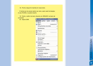 18. Pronto a ﬁgura foi inserida em nosso texto.

   E lembre-se de sempre salvar seu texto, após cada formatação,
no seu Portfóﬁo, na pasta Usuário.

  19. Feche o editor de texto clicando em ARQUIVO na barra de
comandos
  20. Depois SAIR.




                                                                   Introdução à Educação Digital
                                                                   141
 