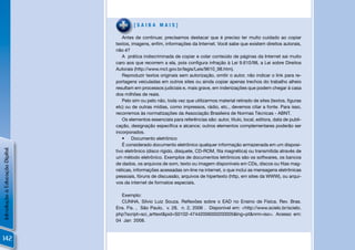 [SAIBA MAIS]

                                   Antes de continuar, precisamos destacar que é preciso ter muito cuidado ao copiar
                                textos, imagens, enﬁm, informações da Internet. Você sabe que existem direitos autorais,
                                não é?
                                   A prática indiscriminada de copiar e colar conteúdo de páginas da Internet sai muito
                                caro aos que recorrem a ela, pois conﬁgura infração à Lei 9.610/98, a Lei sobre Direitos
                                Autorais (http://www.mct.gov.br/legis/Leis/9610_98.htm).
                                   Reproduzir textos originais sem autorização, omitir o autor, não indicar o link para re-
                                portagens veiculadas em outros sites ou ainda copiar apenas trechos do trabalho alheio
                                resultam em processos judiciais e, mais grave, em indenizações que podem chegar à casa
                                dos milhões de reais.
                                   Pelo sim ou pelo não, toda vez que utilizarmos material retirado de sites (textos, ﬁguras
                                etc) ou de outras mídias, como impressos, rádio, etc., devemos citar a fonte. Para isso,
                                recorremos às normatizações da Associação Brasileira de Normas Técnicas - ABNT.
                                   Os elementos essenciais para referências são: autor, título, local, editora, data de publi-
                                cação, designação especíﬁca e alcance; outros elementos complementares poderão ser
                                incorporados.
                                   • Documento eletrônico
                                   É considerado documento eletrônico qualquer informação armazenada em um disposi-
Introdução à Educação Digital




                                tivo eletrônico (disco rígido, disquete, CD-ROM, ﬁta magnética) ou transmitida através de
                                um método eletrônico. Exemplos de documentos letrônicos são os softwares, os bancos
                                de dados, os arquivos de som, texto ou imagem disponíveis em CDs, discos ou ﬁtas mag-
                                néticas, informações acessadas on-line na internet, o que inclui as mensagens eletrônicas
                                pessoais, fóruns de discussão, arquivos de hipertexto (http, em sites da WWW), ou arqui-
                                vos da internet de formatos especiais.

                                  Exemplo:
                                  CUNHA, Silvio Luiz Souza. Reﬂexões sobre o EAD no Ensino de Física. Rev. Bras.
                                Ens. Fis. , São Paulo, v. 28, n. 2, 2006 . Disponível em: <http://www.scielo.br/scielo.
                                php?script=sci_arttext&pid=S0102-47442006000200005&lng=pt&nrm=iso>. Acesso em:
                                04 Jan 2008.



142
 