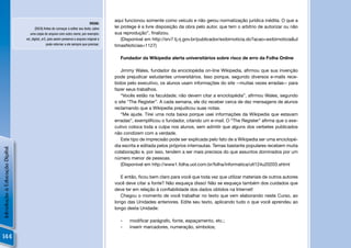 aqui funcionou somente como veículo e não gerou normatização jurídica inédita. O que a
                                                                                DICAS:
                                      [DICA] Antes de começar a editar seu texto, salve    lei protege é a livre disposição da obra pelo autor, que tem o arbítrio de autorizar ou não
                                  uma cópia do arquivo com outro nome, por exemplo:        sua reprodução”, ﬁnalizou.
                                ed_digital_vr2, pois assim preserva o arquivo original e       (Disponível em http://srv7.tj.rj.gov.br/publicador/exibirnoticia.do?acao=exibirnoticia&ul
                                              pode retornar a ele sempre que precisar.     timasNoticias=1127)

                                                                                             Fundador da Wikipedia alerta universitários sobre risco de erro da Folha Online

                                                                                              Jimmy Wales, fundador da enciclopédia on-line Wikipedia, aﬁrmou que sua invenção
                                                                                           pode prejudicar estudantes universitários. Isso porque, segundo diversos e-mails rece-
                                                                                           bidos pelo executivo, os alunos usam informações do site --muitas vezes erradas-- para
                                                                                           fazer seus trabalhos.
                                                                                              “Vocês estão na faculdade; não devem citar a enciclopédia”, aﬁrmou Wales, segundo
                                                                                           o site “The Register”. A cada semana, ele diz receber cerca de dez mensagens de alunos
                                                                                           reclamando que a Wikipedia prejudicou suas notas.
                                                                                              “Me ajude. Tirei uma nota baixa porque usei informações da Wikipedia que estavam
                                                                                           erradas”, exempliﬁcou o fundador, citando um e-mail. O “The Register” aﬁrma que o exe-
                                                                                           cutivo coloca toda a culpa nos alunos, sem admitir que alguns dos verbetes publicados
                                                                                           não condizem com a verdade.
                                                                                              Este tipo de imprecisão pode ser explicada pelo fato de a Wikipedia ser uma enciclopé-
                                                                                           dia escrita e editada pelos próprios internautas. Temas bastante populares recebem muita
Introdução à Educação Digital




                                                                                           colaboração e, por isso, tendem a ser mais precisos do que assuntos dominados por um
                                                                                           número menor de pessoas.
                                                                                              (Disponível em http://www1.folha.uol.com.br/folha/informatica/ult124u20203.shtml

                                                                                              E então, ﬁcou bem claro para você que toda vez que utilizar materiais de outros autores
                                                                                           você deve citar a fonte? Não esqueça disso! Não se esqueça também dos cuidados que
                                                                                           deve ter em relação à conﬁabilidade dos dados obtidos na Internet!
                                                                                              Chegou o momento de você trabalhar no texto que vem elaborando neste Curso, ao
                                                                                           longo das Unidades anteriores. Edite seu texto, aplicando tudo o que você aprendeu ao
                                                                                           longo desta Unidade:

                                                                                             -    modiﬁcar parágrafo, fonte, espaçamento, etc.;
                                                                                             -    inserir marcadores, numeração, símbolos;

144
 