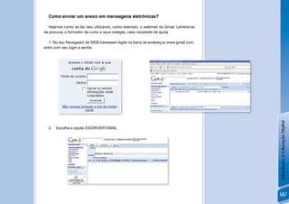 Como enviar um anexo em mensagens eletrônicas?

   Vejamos como se faz isso utilizando, como exemplo, o webmail do Gmail. Lembre-se
de procurar o formador de curso e seus colegas, caso necessite de ajuda.

   1. No seu Navegador de WEB Iceweasel digite na barra de endereços www.gmail.com,
entre com seu login e senha.




                                                                                      joao.silva@gmail.com




                                          !




                                                                                                             Introdução à Educação Digital
  2.   Escolha a opção ESCREVER EMAIL




              João Silva




                                                                    !


                                                                                                             147
 