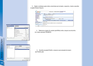 3. Digite o endereço para onde o email deve ser enviado, o assunto, o texto e escolha
                                a opção Anexar Arquivo.




                                          João Silva

                                                       João Silva




                                           4. Selecione a pasta do usuário (portifólio) onde o arquivo se encontra
                                        (no nosso exemplo PROINFO)
Introdução à Educação Digital




                                           5. Escolha na pasta ProInfo, o arquivo a ser anexado (no exem-
                                        plo ProInfo.odt)




148
 