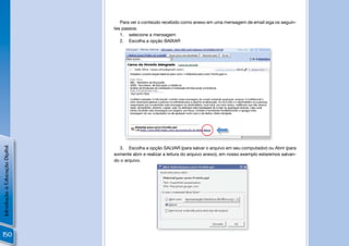 Para ver o conteúdo recebido como anexo em uma mensagem de email siga os seguin-
                                tes passos:
                                   1. selecione a mensagem
                                   2. Escolha a opção BAIXAR




                                          João Silva <joao.silva@gmail.com>



                                       João Silva



                                       João.Silva@gmail.com




                                                                                                           !
Introdução à Educação Digital




                                  3. Escolha a opção SALVAR (para salvar o arquivo em seu computador) ou Abrir (para
                                somente abrir e realizar a leitura do arquivo anexo), em nosso exemplo estaremos salvan-
                                do o arquivo.




150
 