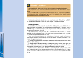 [ATIVIDADE A DISTÂNCIA 1]

                                   Pesquise sobre as ferramentas virtuais de comunicação: o que são e quais são?
                                   Não esqueça de que a Internet, revistas, livros e bibliotecas são ótimas fontes de pes-
                                quisa.
                                   Salve o resultado da sua pesquisa, como Ferramentas Virtuais, na sua pasta / Portifolio.
                                Na Unidade 8 (Criação de Blogs), após aprender a criar seu blog, você também poderá
                                publicar a sua pesquisa nesse espaço virtual.



                                   No início desta Unidade, abordamos o uso do editor de texto off-line Writer, do BrOfﬁ-
                                ce. Agora, vamos aprender a utilizar um editor on-line, o Google Documents.

                                    Google Documents
                                    O Google Documents é um pacote de aplicativos do Google. Funciona totalmente on-
                                line, diretamente no navegador. Os aplicativos são compatíveis com o Microsoft Ofﬁce e
                                o BrOfﬁce.org, e atualmente compõe-se de um processador de texto, um editor de apre-
                                sentações e um editor de planilhas.
                                    Alguns dos recursos mais peculiares são a portabilidade de documentos, que permite
                                a edição do mesmo documento por mais de um usuário, e a publicação direta em blogs.
                                Os aplicativos permitem a gravação em PDF.
Introdução à Educação Digital




                                    Todas as tarefas básicas podem ser realizadas com facilidade: criação de listas com
                                marcadores; classiﬁcação por colunas; inclusão de tabelas, imagens, comentários e fór-
                                mulas; alteração de fontes etc.
                                    O Google Documents aceita os formatos de arquivos mais conhecidos, inclusive os do
                                BrOfﬁce (ODT, ODS etc).
                                    A área de trabalho, semelhante à do Br Ofﬁce, facilita muito a edição. Basta clicar nos
                                botões da barra de ferramentas para aplicar negrito, sublinhado, recuo, alterar a fonte ou
                                o formato de números, alterar a cor de fundo das células e assim por diante.
                                    Você acessa seus documentos, planilhas e apresentações de qualquer computador
                                com conexão à Internet e um navegador padrão. Com o armazenamento on-line e salva-
                                mento automático, você não precisa se preocupar com falhas no disco rígido local ou falta
                                de luz.


152
 