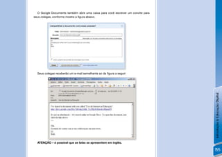 O Google Documents também abre uma caixa para você escrever um convite para
seus colegas, conforme mostra a ﬁgura abaixo.




         !
  Seus colegas receberão um e-mail semelhante ao da ﬁgura a seguir:




                                                                                Introdução à Educação Digital
         !
  ATENÇÃO – é possível que as telas se apresentem em inglês.

                                                                                155
 