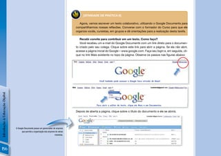 [ATIVIDADE DE PRÁTICA 6]

                                                                                                Agora, vamos escrever um texto colaborativo, utilizando o Google Documents para
                                                                                             compartilharmos nossas reﬂexões. Converse com o formador do Curso para que ele
                                                                                             organize vocês, cursistas, em grupos e dê orientações para a realização desta tarefa.

                                                                                                Recebi convite para contribuir em um texto. Como faço?
                                                                                                Você recebeu um e-mail do Google Documents com um link direto para o documen-
                                                                                             to criado pelo seu colega. Clique sobre este link para abrir a página. Se ela não abrir,
                                                                                             acesse a página inicial do Google – www.google.com. Faça seu login e, em seguida, cli-
                                                                                             que no link Mais existente no topo da página. Observe os passos nas ﬁguras abaixo:




                                                                                                               Você também pode acessar o Google Docs através do Gmail.

                                                                                         !
Introdução à Educação Digital




                                                                                                             Para abrir o editor de texto, clique em Mais e em Documentos.


                                                                                             Depois de aberta a página, clique sobre o título do documento e ele se abrirá.
                                                                                         !



                                O Google Documents possui um gerenciador de arquivos
                                      que permite a organização dos arquivos de várias
                                                                            maneiras.




                                                                                              !
156
 