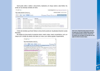 Você pode voltar a editar o documento, bastando um clique sobre a aba Editar. Ou
ainda ver as diversas versões do texto.




!
    A lista de revisões que foram feitas no documento pode ser visualizada clicando na aba   Assim como o Google Documents importa vários tipos
Revisões.                                                                                    de arquivos (doc, odt, pdf), o BrOfﬁce Writer exporta ou
                                                                                             grava em diferentes tipos de arquivos, inclusive html.
    Na edição do documento é possível colorir, inserir notas, inserir comentários, com um
                                                                                             Isso signiﬁca que uma página com links pode virar uma
clique com o botão da direita você abre um menu com várias opções. Experimente.              página de internet em poucos cliques.




                                                                                                                                                        Introdução à Educação Digital
              !
                                                                                                                                                        157
 