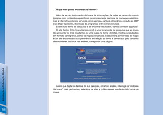 O que mais posso encontrar na Internet?

                                   Além de ser um instrumento de busca de informações de todas as partes do mundo
                                (páginas com conteúdos especíﬁcos), ou simplesmente de troca de mensagens eletrôni-
                                cas, a Internet nos oferece serviços como agendas, cartões, dicionários, consulta ao CEP
                                e ao DDD, tradutores, download de programas, entre outros serviços.
                                   Existe outra forma de pesquisar e de encontrar resultados. Vamos conhecer algumas?
                                   O site Kartoo (http://www.kartoo.com/) é uma ferramenta de pesquisa que ao invés
                                de apresentar os links resultantes de uma busca na forma de listas, mostra os resultados
                                em formato cartográﬁco, como os mapas conceituais. Cada esfera apresentada do mapa
                                é um site encontrado e sua pertinência em relação ao tema é demarcada pelo tamanho
                                destas esferas. Ao clicar nas esferas, carregamos uma página.
Introdução à Educação Digital




                                                                                                        !
                                  Assim que digitar os termos da sua pesquisa, o Kartoo analisa, interroga os “motores
                                de busca” mais pertinentes, seleciona os sites e publica esses resultados sob forma de
                                mapa.




158
 
