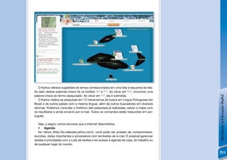!
   O Kartoo oferece sugestões de temas correlacionados em uma lista à esquerda da tela.
Ao lado destas palavras-chave há os botões “+” e “-”. Ao clicar em “+”, incluímos uma
palavra-chave ao termo pesquisado. Ao clicar em “-”, ela é subtraída.




                                                                                             Introdução à Educação Digital
   O Kartoo realiza as pesquisas em 13 mecanismos de busca em Língua Portuguesa (do
Brasil e de outros países com a mesma língua), além de outros buscadores em diversos
idiomas. Podemos consultar o histórico das pesquisas já realizadas, salvar o mapa com
os resultados e ainda enviá-lo por e-mail. Todos os comandos estão traduzidos em por-
tuguês.

   Veja, a seguir, outros recursos que a Internet disponibiliza.
   • Agenda
   No Yahoo (http://br.calendar.yahoo.com/), você pode ser avisado de compromissos,
reuniões, datas importantes e aniversários com lembretes de e-mail. É possível gerenciar
tarefas e prioridades com a Lista de tarefas e ter acesso à agenda de casa, do trabalho ou
de qualquer lugar do mundo.

                                                                                             159
 
