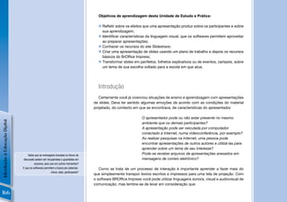 Objetivos de aprendizagem desta Unidade de Estudo e Prática:

                                                                                          Reﬂetir sobre os efeitos que uma apresentação produz sobre os participantes e sobre
                                                                                           sua aprendizagem;
                                                                                          Identiﬁcar características da linguagem visual, que os softwares permitem aproveitar
                                                                                           ao preparar apresentações;
                                                                                          Conhecer os recursos do site Slideshare;
                                                                                          Criar uma apresentação de slides usando um plano de trabalho e depois os recursos
                                                                                           básicos do BrOfﬁce Impress;
                                                                                          Transformar slides em panﬂetos, folhetos explicativos ou de eventos, cartazes, sobre
                                                                                           um tema de sua escolha voltado para a escola em que atua.




                                                                                         Introdução
                                                                                          Certamente você já vivenciou situações de ensino e aprendizagem com apresentações
                                                                                       de slides. Deve ter sentido algumas emoções de acordo com as condições do material
                                                                                       projetado, do contexto em que se encontrava, de características do apresentador.

                                                                                                                   O apresentador pode ou não estar presente no mesmo
Introdução à Educação Digital




                                                                                                                   ambiente que os demais participantes?
                                                                                                                   A apresentação pode ser veiculada por computador
                                                                                                                   conectado à Internet, numa videoconferência, por exemplo?
                                                                                                                   Ao realizar pesquisas na Internet, uma pessoa pode
                                                                                                                   encontrar apresentações de outros autores e utilizá-las para
                                                                                                                   aprender sobre um tema de seu interesse?
                                    Sabia que as mensagens trocadas no fórum de                                    Pode-se receber arquivos de apresentações anexados em
                                discussão podem ser recuperadas e guardadas em                                     mensagens de correio eletrônico?
                                          arquivos, para uso em outros momentos?
                                E que os softwares permitem a busca por palavras-         Como se trata de um processo de interação é importante aprender a fazer mais do
                                                          chave, data, participante?
                                                                                       que simplesmente transpor textos escritos e impressos para uma tela de projeção. Com
                                                                                       o software BROfﬁce Impress você pode utilizar linguagens sonora, visual e audiovisual de
                                                                                       comunicação, mas lembre-se de levar em consideração que:

166
 