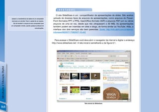 [DESTAQUE]

                                                                                             O site SlideShare é um compartilhador de apresentações de slides. São aceitos
                                 Upload é a transferência de dados de um computador       uploads de diversos tipos de arquivos de apresentações, como arquivos do Power-
                                 local para um servidor. Fazer o upload de um arquivo.    Point (formatos PPT e PPS), OpenOfﬁce (formato ODP) e arquivos PDF [um ou vários
                                    Ato de transferir o arquivo do seu computador para    arquivos de uma só vez, desde que não ultrapassem o 30 MB]. As apresentações
                                um computador remoto, usando qualquer protocolo de
                                                                                          também podem ser inseridas em sites e blogs, de forma similar ao YouTube. Aliás, a
                                                                         comunicações.
                                                                                          interface dos dois serviços são bem parecidas. [fonte: http://info.abril.com.br/aberto/
                                                                                          infonews/082007/17082007-16.shl]


                                                                                            Para acessar o SlideShare você deve abrir o navegador da internet e digitar o endereço:
                                                                                         http://www.slideshare.net/. A tela inicial é semelhante a da ﬁgura 6.1.
Introdução à Educação Digital




                                                                                                                            Tela inicial do Slideshare

168
 