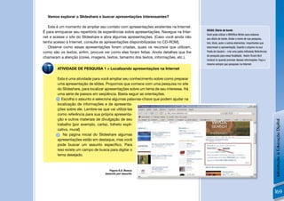 Vamos explorar o Slideshare e buscar apresentações interessantes?

   Este é um momento de ampliar seu contato com apresentações existentes na Internet.
                                                                                          DICAS: Diário de bordo
É para enriquecer seu repertório de experiências sobre apresentações. Navegue na Inter-
                                                                                          Você pode utilizar o BROfﬁce Writer para elaborar
net e acesse o site do Slideshare e abra algumas apresentações. [Caso você ainda não      seu diário de bordo. Anote o nome de sua pesquisa,
tenha acesso à Internet, consulte as apresentações disponibilizadas no CD-ROM].           link, título, autor e outros elementos importantes que
   Observe como essas apresentações foram criadas, quais os recursos que utilizam,        descrevam a apresentação. Guarde o arquivo na sua
como são os textos, enﬁm, procure ver como elas foram feitas. Anote detalhes que lhe      Pasta de Usuário – crie uma pasta intitulada Referências
                                                                                          de pesquisa para essa ﬁnalidade. Assim ﬁcará fácil
chamaram a atenção (cores, imagens, textos, tamanho dos textos, informações, etc.).
                                                                                          localizá-lo quando precisar dessas informações. Faça o
                                                                                          mesmo sempre que pesquisar na Internet.
        ATIVIDADE DE PESQUISA 1 > Localizando apresentações na Internet

        Esta é uma atividade para você ampliar seu conhecimento sobre como preparar
        uma apresentação de slides. Propomos que comece com uma pesquisa no site
        do Slideshare, para localizar apresentações sobre um tema de seu interesse. Há
        uma série de passos em seqüência. Basta seguir as orientações.
        1 Escolha o assunto e selecione algumas palavras-chave que podem ajudar na
        localização de informações e de apresenta-
        ções sobre ele. Lembre-se que vai utilizá-las
        como referência para sua própria apresenta-
        ção e outros materiais de divulgação de seu




                                                                                                                                                     Introdução à Educação Digital
        trabalho [por exemplo, cartaz, folheto expli-
        cativo, mural]
        2 Na página inicial do Slideshare algumas
        apresentações estão em destaque, mas você
        pode buscar um assunto especíﬁco. Para
        isso existe um campo de busca para digitar o
        tema desejado.



                                       Figura 6.2: Busca
                                    (search) por assunto




                                                                                                                                                     169
 