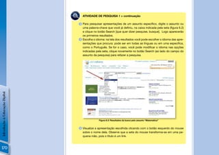 PES QUI SA
                                               ATIVIDADE DE PESQUISA 1 > continuação

                                             3 Para pesquisar apresentações de um assunto especíﬁco, digite o assunto ou
                                               uma palavra-chave que você já deﬁniu, na caixa indicada pela seta (ﬁgura 6.2)
                                               e clique no botão Search [que quer dizer pesquise, busque]. Logo aparecerão
                                               os primeiros resultados.
                                             4 Escolha o idioma: na tela dos resultados você pode escolher o idioma das apre-
                                               sentações que procura: pode ser em todas as línguas ou em uma especíﬁca,
                                               como o Português. Se for o caso, você pode modiﬁcar o idioma nas opções
                                               indicadas pela seta, clique novamente no botão Search (ao lado do campo do
                                               assunto da pesquisa) para refazer a pesquisa.
Introdução à Educação Digital




                                                           Figura 6.3: Resultados da busca pelo assunto “Matemática”


                                             5 Visualize a apresentação escolhida clicando com o botão esquerdo do mouse
                                               sobre o nome dela. Observe que a seta do mouse transforma-se em uma pe-
                                               quena mão, pois o título é um link.



170
 