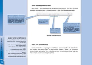 Vamos assistir a apresentações ?

                                                                                              Para assistir a uma apresentação do resultado da sua pesquisa, você deve clicar nos
                                                                                            botões de navegação (ﬁgura 6.6) disponíveis sob o slide inicial desta apresentação.



                                     O share, é a opção de enviar esta apresenta-
                                     ção por e-mail para alguém. Isso é muito inte-
                                     ressante, pois ao encontrar uma apresentação
                                     importante pode compartilhar com amigos ou
                                     colegas. Para isso, ao clicar neste botão, você                       Estes botões voltam para
                                     deverá digitar o e-mail do destinatário e uma                         o primeiro slide ou pulam
                                     mensagem. Após é só clicar em Send.                                   direto para o último.
                                                                                                                                                                       O último botão da barra de navegação é o full
                                                                                                                                                                       que signiﬁca ver a apresentação na tela toda.
                                                                                                                                                                       Se clicar nesta opção, a apresentação ocupará
                                                                                                                                                                       toda a tela do seu computador.
                                                                                                                                         Os botões do meio per-        Se você escolher esta opção e depois quiser
                                                                                                                                         mitem que você, manual-       voltar a ver da forma inicial no site, clique no
                                                                                                                                         mente, passe os slides para   botão Esc do teclado ou no botão Close que
                                                                                                                                         frente ou para trás.          aparecerá na parte inferior do slide.



                                                                                                                                  Figura 6.6: Botões de navegação
                                     Ao examinar um cartaz ou uma página na Internet,
                                    pergunte-se: “para onde meus olhos se dirigem em
Introdução à Educação Digital




                                 primeiro lugar?”; “qual é o caminho que eles fazem?”;
                                 “onde termina a leitura?”; “após a leitura para onde os
                                                                       meus olhos vão?”
                                   Procure observar os elementos gráﬁcos em revistas,
                                                                                              Vamos criar apresentações?
                                                             jornais impressos e on-line.
                                      Observe como você reage à relação entre texto e
                                                                                imagem.        Esta é uma tarefa que exige algumas habilidades de comunicação e de digitação. Va-
                                           O conteúdo prendeu sua atenção, por quê?        mos começar pelo design gráﬁco, ou seja, combinar imagens e textos, e até movimento
                                Anote o que gostou e o que considera que produz efeito      e interatividade [animações, sons; interações simples, como links para outras páginas e
                                                                              agradável.
                                                                                            mais complexas, como as de jogos digitais].
                                    Poderá aproveitá-los ao planejar e realizar os slides
                                       de sua apresentação, cartaz, folheto informativo,
                                     campanha, convite para evento e assim por diante.




172
 